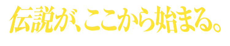 伝説が、ここから始まる。